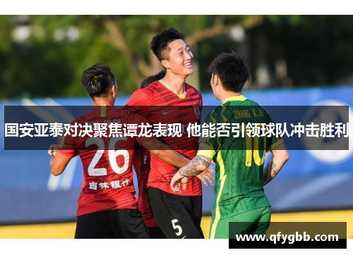 国安亚泰对决聚焦谭龙表现 他能否引领球队冲击胜利